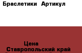  Браслетики 	 Артикул: bras_22	 › Цена ­ 300 - Ставропольский край, Ставрополь г. Одежда, обувь и аксессуары » Женская одежда и обувь   . Ставропольский край,Ставрополь г.